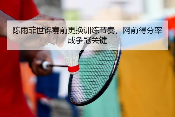 陈雨菲世锦赛前更换训练节奏，网前得分率成争冠关键